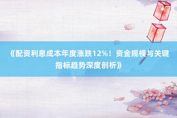 《配资利息成本年度涨跌12%！资金规模与关键指标趋势深度剖析》