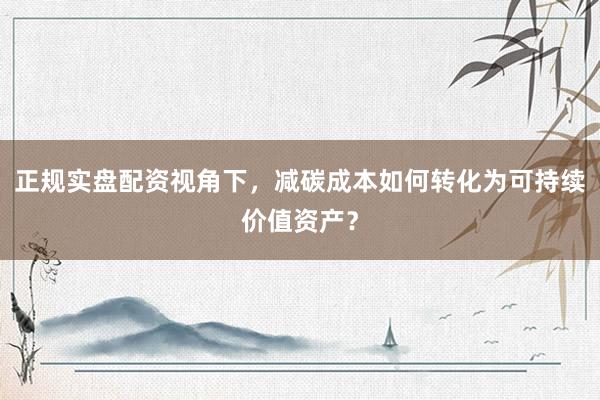 正规实盘配资视角下，减碳成本如何转化为可持续价值资产？