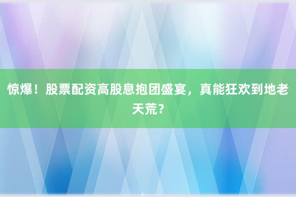 惊爆！股票配资高股息抱团盛宴，真能狂欢到地老天荒？