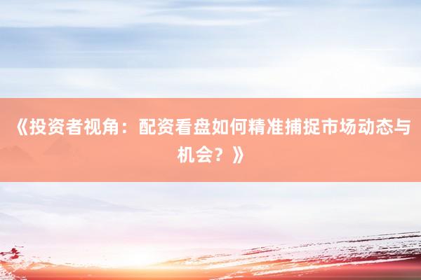 《投资者视角：配资看盘如何精准捕捉市场动态与机会？》