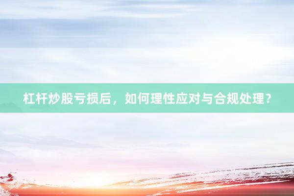 杠杆炒股亏损后，如何理性应对与合规处理？