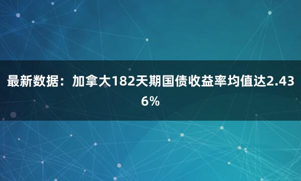 最新数据：加拿大182天期国债收益率均值达2.436%