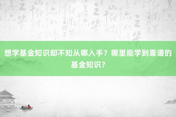 想学基金知识却不知从哪入手？哪里能学到靠谱的基金知识？