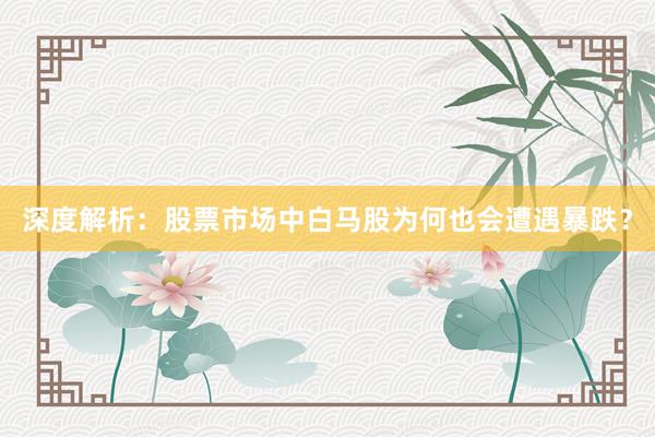 深度解析：股票市场中白马股为何也会遭遇暴跌？