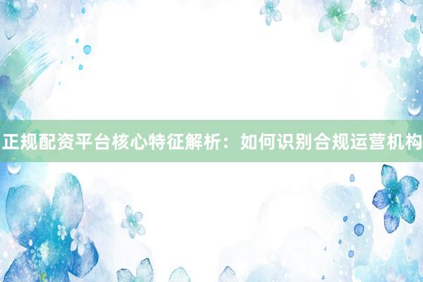 正规配资平台核心特征解析：如何识别合规运营机构