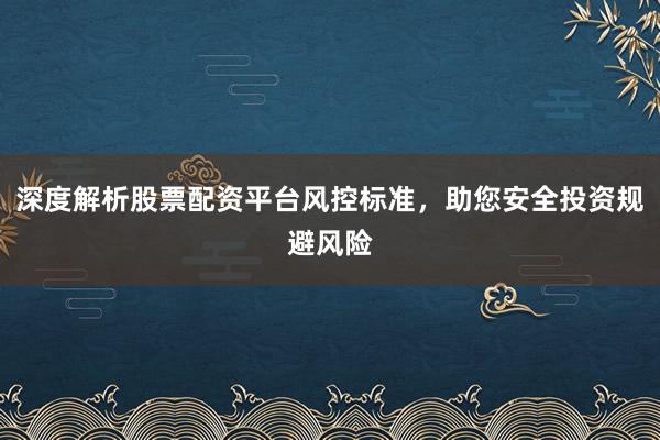 深度解析股票配资平台风控标准，助您安全投资规避风险