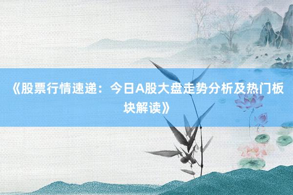 《股票行情速递：今日A股大盘走势分析及热门板块解读》