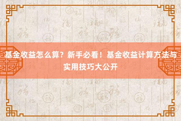 基金收益怎么算？新手必看！基金收益计算方法与实用技巧大公开