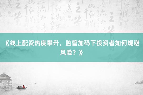 《线上配资热度攀升，监管加码下投资者如何规避风险？》