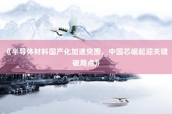 《半导体材料国产化加速突围，中国芯崛起迎关键破局点》