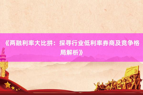 《两融利率大比拼：探寻行业低利率券商及竞争格局解析》