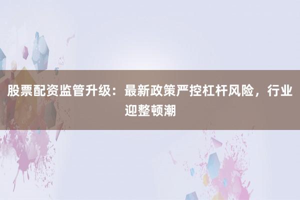 股票配资监管升级：最新政策严控杠杆风险，行业迎整顿潮