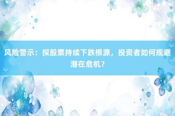 风险警示：探股票持续下跌根源，投资者如何规避潜在危机？