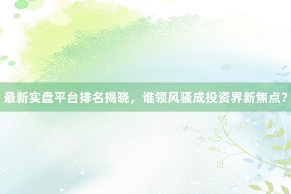 最新实盘平台排名揭晓，谁领风骚成投资界新焦点？