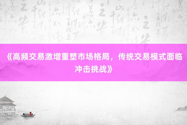 《高频交易激增重塑市场格局，传统交易模式面临冲击挑战》