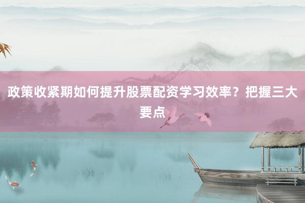 政策收紧期如何提升股票配资学习效率？把握三大要点