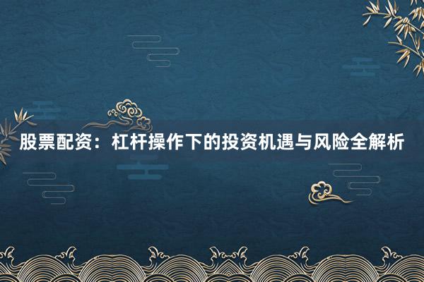 股票配资：杠杆操作下的投资机遇与风险全解析