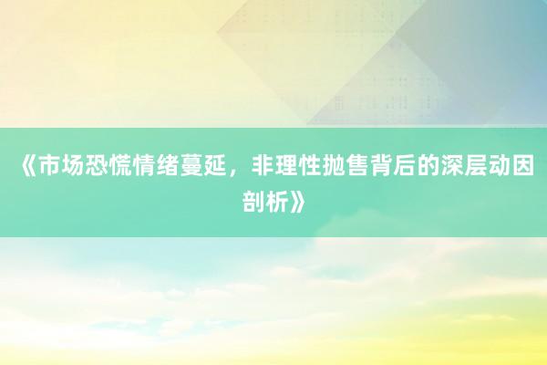 《市场恐慌情绪蔓延，非理性抛售背后的深层动因剖析》