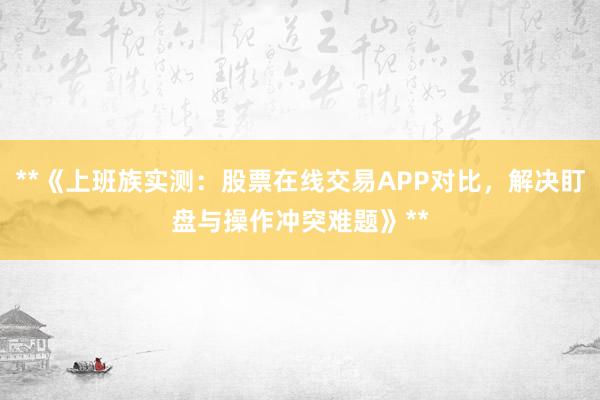**《上班族实测：股票在线交易APP对比，解决盯盘与操作冲突难题》**