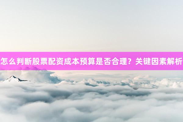怎么判断股票配资成本预算是否合理？关键因素解析