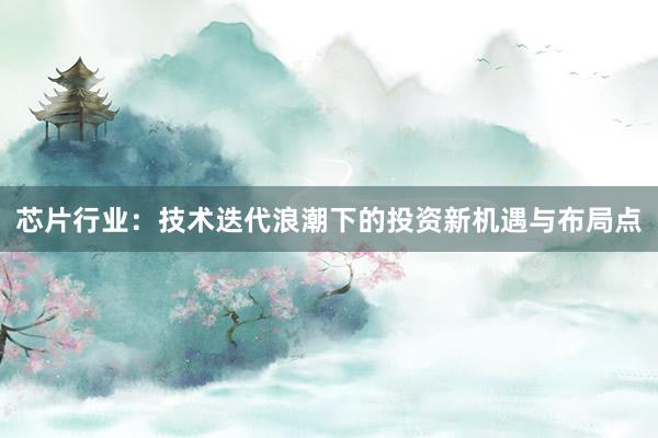 芯片行业：技术迭代浪潮下的投资新机遇与布局点