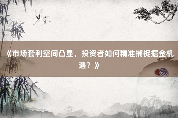 《市场套利空间凸显，投资者如何精准捕捉掘金机遇？》