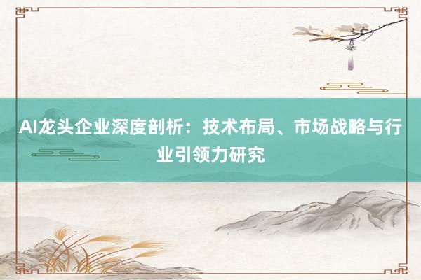 AI龙头企业深度剖析：技术布局、市场战略与行业引领力研究