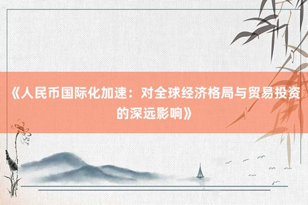 《人民币国际化加速：对全球经济格局与贸易投资的深远影响》