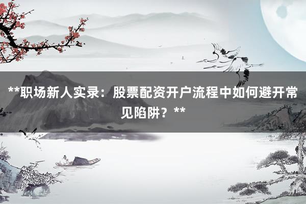 **职场新人实录：股票配资开户流程中如何避开常见陷阱？**
